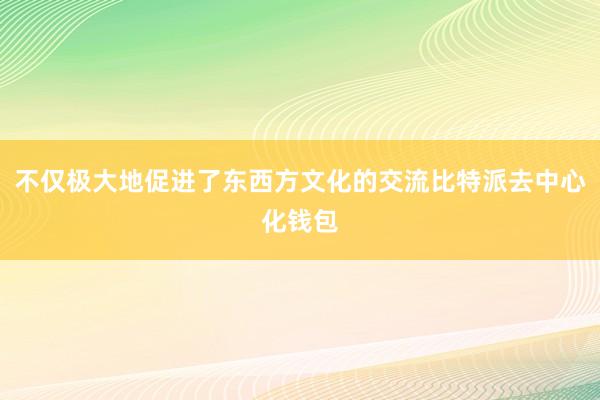 不仅极大地促进了东西方文化的交流比特派去中心化钱包